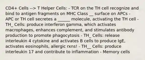 CD4+ Cells --> T Helper Cells: - TCR on the TH cell recognize and bind to antigen fragments on MHC Class __ surface on APCs - APC or TH cell secretes a ______ molecule, activating the TH cell - TH_ Cells: produce interferon gamma, which activates macrophages, enhances complement, and stimulates antibody production to promote phagocytosis - TH_ Cells: release interleukin 4 cytokine and activates B cells to produce IgE, activates eosinophils, allergic rxns! - TH__ Cells: produce interleukin 17 and contribute to inflammation - Memory cells