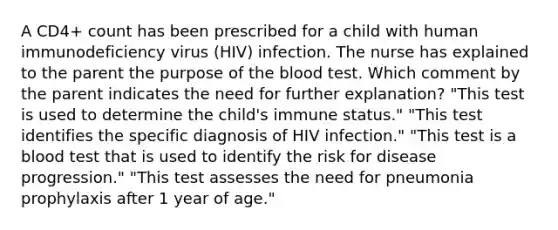 A CD4+ count has been prescribed for a child with human immunodeficiency virus (HIV) infection. The nurse has explained to the parent the purpose of the blood test. Which comment by the parent indicates the need for further explanation? "This test is used to determine the child's immune status." "This test identifies the specific diagnosis of HIV infection." "This test is a blood test that is used to identify the risk for disease progression." "This test assesses the need for pneumonia prophylaxis after 1 year of age."