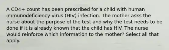 A CD4+ count has been prescribed for a child with human immunodeficiency virus (HIV) infection. The mother asks the nurse about the purpose of the test and why the test needs to be done if it is already known that the child has HIV. The nurse would reinforce which information to the mother? Select all that apply.