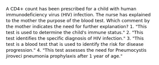 A CD4+ count has been prescribed for a child with human immunodeficiency virus (HIV) infection. The nurse has explained to the mother the purpose of the blood test. Which comment by the mother indicates the need for further explanation? 1. "This test is used to determine the child's immune status." 2. "This test identifies the specific diagnosis of HIV infection." 3. "This test is a blood test that is used to identify the risk for disease progression." 4. "This test assesses the need for Pneumocystis jiroveci pneumonia prophylaxis after 1 year of age."