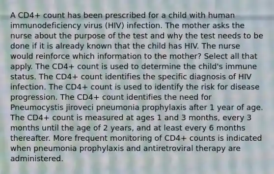 A CD4+ count has been prescribed for a child with human immunodeficiency virus (HIV) infection. The mother asks the nurse about the purpose of the test and why the test needs to be done if it is already known that the child has HIV. The nurse would reinforce which information to the mother? Select all that apply. The CD4+ count is used to determine the child's immune status. The CD4+ count identifies the specific diagnosis of HIV infection. The CD4+ count is used to identify the risk for disease progression. The CD4+ count identifies the need for Pneumocystis jiroveci pneumonia prophylaxis after 1 year of age. The CD4+ count is measured at ages 1 and 3 months, every 3 months until the age of 2 years, and at least every 6 months thereafter. More frequent monitoring of CD4+ counts is indicated when pneumonia prophylaxis and antiretroviral therapy are administered.