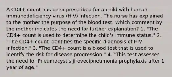 A CD4+ count has been prescribed for a child with human immunodeficiency virus (HIV) infection. The nurse has explained to the mother the purpose of the blood test. Which comment by the mother indicates the need for further explanation? 1. "The CD4+ count is used to determine the child's immune status." 2. "The CD4+ count identifies the specific diagnosis of HIV infection." 3. "The CD4+ count is a blood test that is used to identify the risk for disease progression." 4. "This test assesses the need for Pneumocystis jirovecipneumonia prophylaxis after 1 year of age."