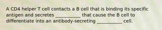 A CD4 helper T cell contacts a B cell that is binding its specific antigen and secretes ___________ that cause the B cell to differentiate into an antibody-secreting ___________ cell.