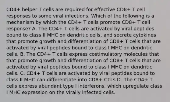 CD4+ helper T cells are required for effective CD8+ T cell responses to some viral infections. Which of the following is a mechanism by which the CD4+ T cells promote CD8+ T cell response? A. The CD4+ T cells are activated by viral peptides bound to class II MHC on dendritic cells, and secrete cytokines that promote growth and differentiation of CD8+ T cells that are activated by viral peptides bound to class I MHC on dendritic cells. B. The CD4+ T cells express costimulatory molecules that that promote growth and differentiation of CD8+ T cells that are activated by viral peptides bound to class I MHC on dendritic cells. C. CD4+ T cells are activated by viral peptides bound to class II MHC can differentiate into CD8+ CTLs D. The CD4+ T cells express abundant type I interferons, which upregulate class I MHC expression on the virally infected cells.