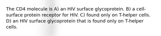 The CD4 molecule is A) an HIV surface glycoprotein. B) a cell-surface protein receptor for HIV. C) found only on T-helper cells. D) an HIV surface glycoprotein that is found only on T-helper cells.