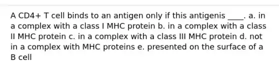 A CD4+ T cell binds to an antigen only if this antigenis ____. a. in a complex with a class I MHC protein b. in a complex with a class II MHC protein c. in a complex with a class III MHC protein d. not in a complex with MHC proteins e. presented on the surface of a B cell