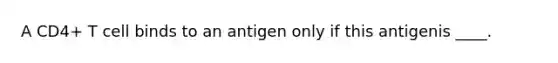 A CD4+ T cell binds to an antigen only if this antigenis ____.