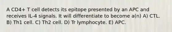 A CD4+ T cell detects its epitope presented by an APC and receives IL-4 signals. It will differentiate to become a(n) A) CTL. B) Th1 cell. C) Th2 cell. D) Tr lymphocyte. E) APC.