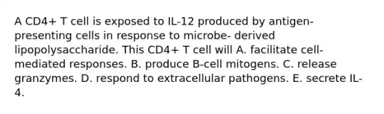 A CD4+ T cell is exposed to IL-12 produced by antigen-presenting cells in response to microbe- derived lipopolysaccharide. This CD4+ T cell will A. facilitate cell-mediated responses. B. produce B-cell mitogens. C. release granzymes. D. respond to extracellular pathogens. E. secrete IL-4.