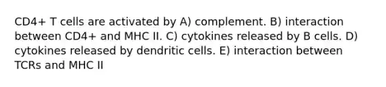 CD4+ T cells are activated by A) complement. B) interaction between CD4+ and MHC II. C) cytokines released by B cells. D) cytokines released by dendritic cells. E) interaction between TCRs and MHC II