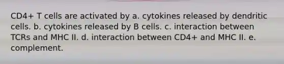 CD4+ T cells are activated by a. cytokines released by dendritic cells. b. cytokines released by B cells. c. interaction between TCRs and MHC II. d. interaction between CD4+ and MHC II. e. complement.