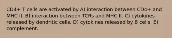 CD4+ T cells are activated by A) interaction between CD4+ and MHC II. B) interaction between TCRs and MHC II. C) cytokines released by dendritic cells. D) cytokines released by B cells. E) complement.