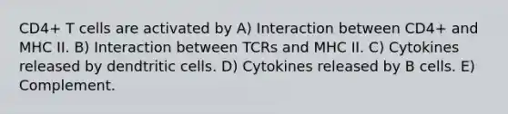 CD4+ T cells are activated by A) Interaction between CD4+ and MHC II. B) Interaction between TCRs and MHC II. C) Cytokines released by dendtritic cells. D) Cytokines released by B cells. E) Complement.