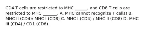 CD4 T cells are restricted to MHC ______, and CD8 T cells are restricted to MHC _______. A. MHC cannot recognize T cells! B. MHC II (CD4)/ MHC I (CD8) C. MHC I (CD4) / MHC II (CD8) D. MHC III (CD4) / CD1 (CD8)