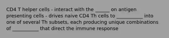 CD4 T helper cells - interact with the ______ on antigen presenting cells - drives naive CD4 Th cells to ___________ into one of several Th subsets, each producing unique combinations of ___________ that direct the immune response