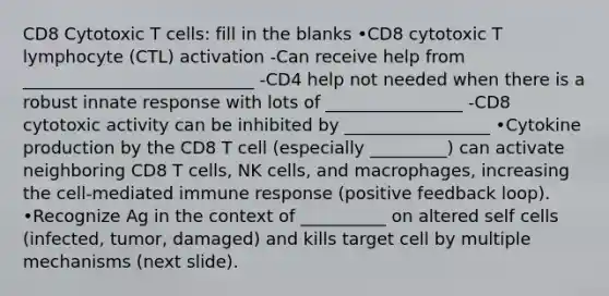 CD8 Cytotoxic T cells: fill in the blanks •CD8 cytotoxic T lymphocyte (CTL) activation -Can receive help from ___________________________ -CD4 help not needed when there is a robust innate response with lots of ________________ -CD8 cytotoxic activity can be inhibited by _________________ •Cytokine production by the CD8 T cell (especially _________) can activate neighboring CD8 T cells, NK cells, and macrophages, increasing the cell-mediated immune response (positive feedback loop). •Recognize Ag in the context of __________ on altered self cells (infected, tumor, damaged) and kills target cell by multiple mechanisms (next slide).