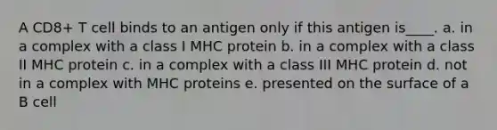 A CD8+ T cell binds to an antigen only if this antigen is____. a. in a complex with a class I MHC protein b. in a complex with a class II MHC protein c. in a complex with a class III MHC protein d. not in a complex with MHC proteins e. presented on the surface of a B cell