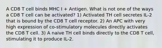 A CD8 T cell binds MHC I + Antigen. What is not one of the ways a CD8 T cell can be activated? 1) Activated TH cell secretes IL-2 that is bound by the CD8 T cell receptor. 2) An APC with very high expression of co-stimulatory molecules directly activates the CD8 T cell. 3) A naive TH cell binds directly to the CD8 T cell, stimulating it to produce IL-2.