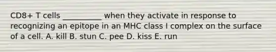 CD8+ T cells __________ when they activate in response to recognizing an epitope in an MHC class I complex on the surface of a cell. A. kill B. stun C. pee D. kiss E. run