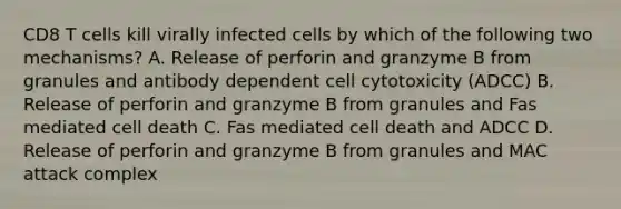 CD8 T cells kill virally infected cells by which of the following two mechanisms? A. Release of perforin and granzyme B from granules and antibody dependent cell cytotoxicity (ADCC) B. Release of perforin and granzyme B from granules and Fas mediated cell death C. Fas mediated cell death and ADCC D. Release of perforin and granzyme B from granules and MAC attack complex