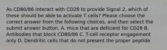 As CD80/86 interact with CD28 to provide Signal 2, which of these should be able to activate T cells? Please choose the correct answer from the following choices, and then select the submit answer button. A. mice that are deficient for CD28 B. Antibodies that block CD80/86 C. T-cell receptor engagement only D. Dendritic cells that do not present the proper peptide