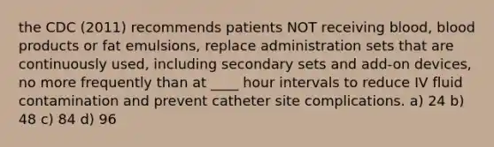 the CDC (2011) recommends patients NOT receiving blood, blood products or fat emulsions, replace administration sets that are continuously used, including secondary sets and add-on devices, no more frequently than at ____ hour intervals to reduce IV fluid contamination and prevent catheter site complications. a) 24 b) 48 c) 84 d) 96