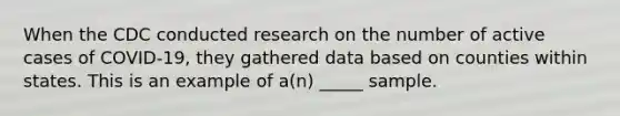 When the CDC conducted research on the number of active cases of COVID-19, they gathered data based on counties within states. This is an example of a(n) _____ sample.