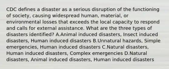 CDC defines a disaster as a serious disruption of the functioning of society, causing widespread human, material, or environmental losses that exceeds the local capacity to respond and calls for external assistance. What are the three types of disasters identified? A.Animal induced disasters, Insect induced disasters, Human induced disasters B.Unnatural hazards, Simple emergencies, Human induced disasters C.Natural disasters, Human induced disasters, Complex emergencies D.Natural disasters, Animal induced disasters, Human induced disasters