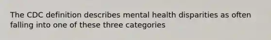 The CDC definition describes mental health disparities as often falling into one of these three categories