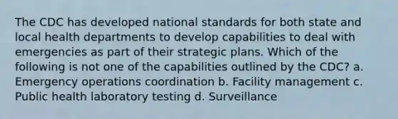 The CDC has developed national standards for both state and local health departments to develop capabilities to deal with emergencies as part of their strategic plans. Which of the following is not one of the capabilities outlined by the CDC? a. Emergency operations coordination b. Facility management c. Public health laboratory testing d. Surveillance