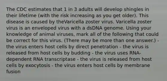 The CDC estimates that 1 in 3 adults will develop shingles in their lifetime (with the risk increasing as you get older). This disease is caused by theVaricella zoster virus. Varicella zoster virus is an enveloped virus with a dsDNA genome. Using your knowledge of animal viruses, mark all of the following that could be correct for this virus. (There may be <a href='https://www.questionai.com/knowledge/keWHlEPx42-more-than' class='anchor-knowledge'>more than</a> one answer.) - the virus enters host cells by direct penetration - the virus is released from host cells by budding - the virus uses RNA-dependent RNA transcriptase - the virus is released from host cells by exocytosis - the virus enters host cells by membrane fusion