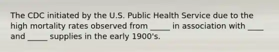 The CDC initiated by the U.S. Public Health Service due to the high mortality rates observed from _____ in association with ____ and _____ supplies in the early 1900's.