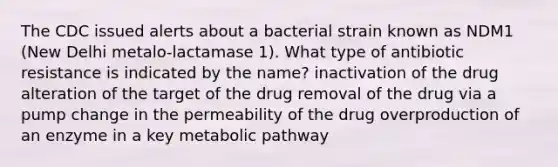 The CDC issued alerts about a bacterial strain known as NDM1 (New Delhi metalo-lactamase 1). What type of antibiotic resistance is indicated by the name? inactivation of the drug alteration of the target of the drug removal of the drug via a pump change in the permeability of the drug overproduction of an enzyme in a key metabolic pathway