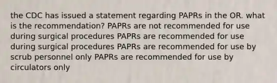 the CDC has issued a statement regarding PAPRs in the OR. what is the recommendation? PAPRs are not recommended for use during surgical procedures PAPRs are recommended for use during surgical procedures PAPRs are recommended for use by scrub personnel only PAPRs are recommended for use by circulators only