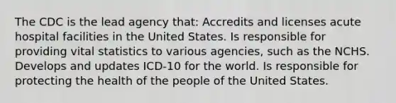 The CDC is the lead agency that: Accredits and licenses acute hospital facilities in the United States. Is responsible for providing vital statistics to various agencies, such as the NCHS. Develops and updates ICD-10 for the world. Is responsible for protecting the health of the people of the United States.