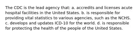 The CDC is the lead agency that: a. accredits and licenses acute hospital facilities in the United States. b. is responsible for providing vital statistics to various agencies, such as the NCHS. c. develops and updates ICD-10 for the world. d. is responsible for protecting the health of the people of the United States.