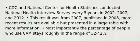 • CDC and National Center for Health Statistics conducted National Health Interview Survey every 5 years in 2002, 2007, and 2012. • This result was from 2007, published in 2008, more recent results are available but presented in a large table with more information. • Most importantly the percentage of people who use CAM stays roughly in the range of 32-42%.