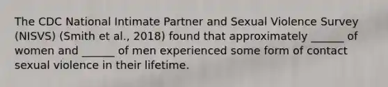 The CDC National Intimate Partner and Sexual Violence Survey (NISVS) (Smith et al., 2018) found that approximately ______ of women and ______ of men experienced some form of contact sexual violence in their lifetime.