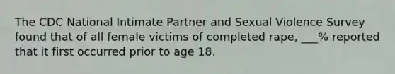 The CDC National Intimate Partner and Sexual Violence Survey found that of all female victims of completed rape, ___% reported that it first occurred prior to age 18.