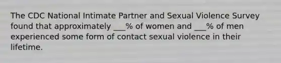 The CDC National Intimate Partner and Sexual Violence Survey found that approximately ___% of women and ___% of men experienced some form of contact sexual violence in their lifetime.