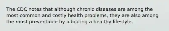 The CDC notes that although chronic diseases are among the most common and costly health problems, they are also among the most preventable by adopting a healthy lifestyle.