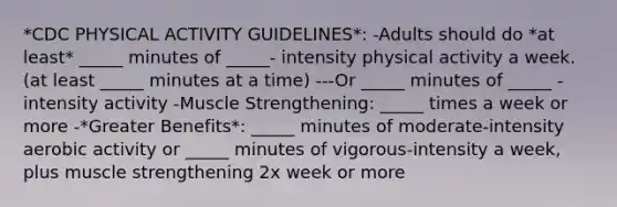 *CDC PHYSICAL ACTIVITY GUIDELINES*: -Adults should do *at least* _____ minutes of _____- intensity physical activity a week. (at least _____ minutes at a time) ---Or _____ minutes of _____ -intensity activity -Muscle Strengthening: _____ times a week or more -*Greater Benefits*: _____ minutes of moderate-intensity aerobic activity or _____ minutes of vigorous-intensity a week, plus muscle strengthening 2x week or more