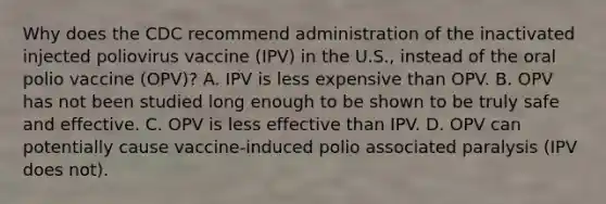 Why does the CDC recommend administration of the inactivated injected poliovirus vaccine (IPV) in the U.S., instead of the oral polio vaccine (OPV)? A. IPV is less expensive than OPV. B. OPV has not been studied long enough to be shown to be truly safe and effective. C. OPV is less effective than IPV. D. OPV can potentially cause vaccine-induced polio associated paralysis (IPV does not).