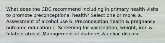 What does the CDC recommend including in primary health visits to promote preconceptional health? Select one or more: a. Assessment of alcohol use b. Preconception health & pregnancy outcome education c. Screening for vaccination, weight, iron & folate status d. Management of diabetes & celiac disease