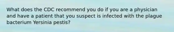 What does the CDC recommend you do if you are a physician and have a patient that you suspect is infected with the plague bacterium Yersinia pestis?