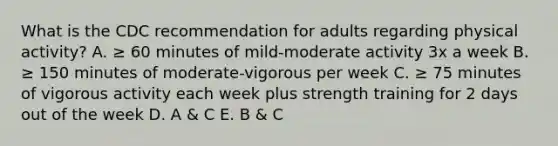 What is the CDC recommendation for adults regarding physical activity? A. ≥ 60 minutes of mild-moderate activity 3x a week B. ≥ 150 minutes of moderate-vigorous per week C. ≥ 75 minutes of vigorous activity each week plus strength training for 2 days out of the week D. A & C E. B & C