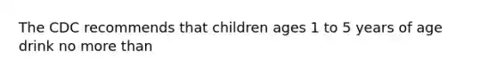 The CDC recommends that children ages 1 to 5 years of age drink no more than