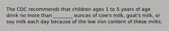 The CDC recommends that children ages 1 to 5 years of age drink no more than ________ ounces of cow's milk, goat's milk, or soy milk each day because of the low iron content of these milks.