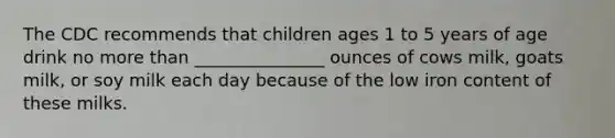 The CDC recommends that children ages 1 to 5 years of age drink no more than _______________ ounces of cows milk, goats milk, or soy milk each day because of the low iron content of these milks.