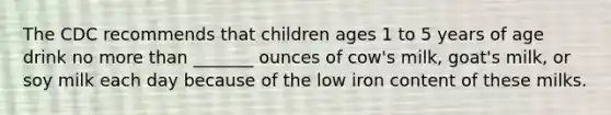 The CDC recommends that children ages 1 to 5 years of age drink no more than _______ ounces of cow's milk, goat's milk, or soy milk each day because of the low iron content of these milks.